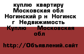 куплю  квартиру - Московская обл., Ногинский р-н, Ногинск г. Недвижимость » Куплю   . Московская обл.